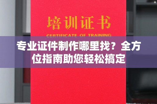 沁县专业证件制作哪里找？全方位指南助您轻松搞定