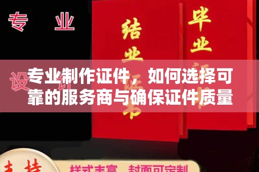 沁县专业制作证件，如何选择可靠的服务商与确保证件质量