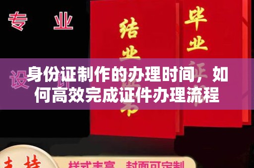 沁县身份证制作的办理时间，如何高效完成证件办理流程